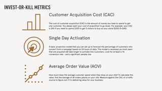 INVEST-OR-KILL METRICS
Customer Acquisition Cost (CAC)
The cost of customer acquisition (CAC) is the amount of money you have to spend to get
one customer. You always want your cost of acquisition to go down. For example, your CAC
is $40 if you need to spend $200 to get 5 visitors to buy on your store ($200/5=$40).
Single Day Activation
A basic projection model that you can set up to forecast the percentage of customers who
convert from a campaign based on 24 hours of data. This model is necessary as most users
that are acquired will take longer to activate into customers. Look for at least a 1%
conversion rate - and a signiﬁcant sample size.
Average Order Value (AOV)
How much does the average customer spend when they shop on your site? To calculate this
value, ﬁnd the average of all orders places on your site. Measure against the CAC of a trafﬁc
source to ﬁgure out if it’s delivering value for your business.
 