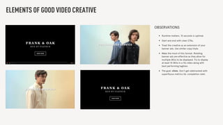 ELEMENTS OF GOOD VIDEO CREATIVE
OBSERVATIONS
• Runtime matters. 15 seconds is optimal.
• Start and end with clear CTAs.
• Treat the creative as an extension of your
banner ads. Use similar copy/style.
• Make the most of this format. Rotating
banner ads are effective as they allow for
multiple SKUs to be displayed. Try to display
at least 10 SKUs in a 15s video along with
best performing taglines.
• The goal: clicks. Don’t get sidetracked with
superﬂuous metrics (ie. completion rate).
 
