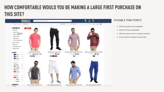 HOW COMFORTABLE WOULD YOU BE MAKING A LARGE FIRST PURCHASE ON
THIS SITE?
POSSIBLE PAIN POINTS
• Will the quality be acceptable?
• Will the ﬁt be acceptable?
• Will the order arrive in a timely fashion?
• Is the brand/company trustworthy?
 