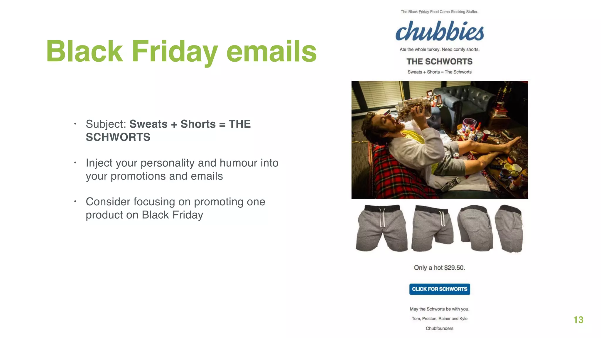 13
Black Friday emails
• Subject: Sweats + Shorts = THE
SCHWORTS
• Inject your personality and humour into
your promotions and emails
• Consider focusing on promoting one
product on Black Friday
 
