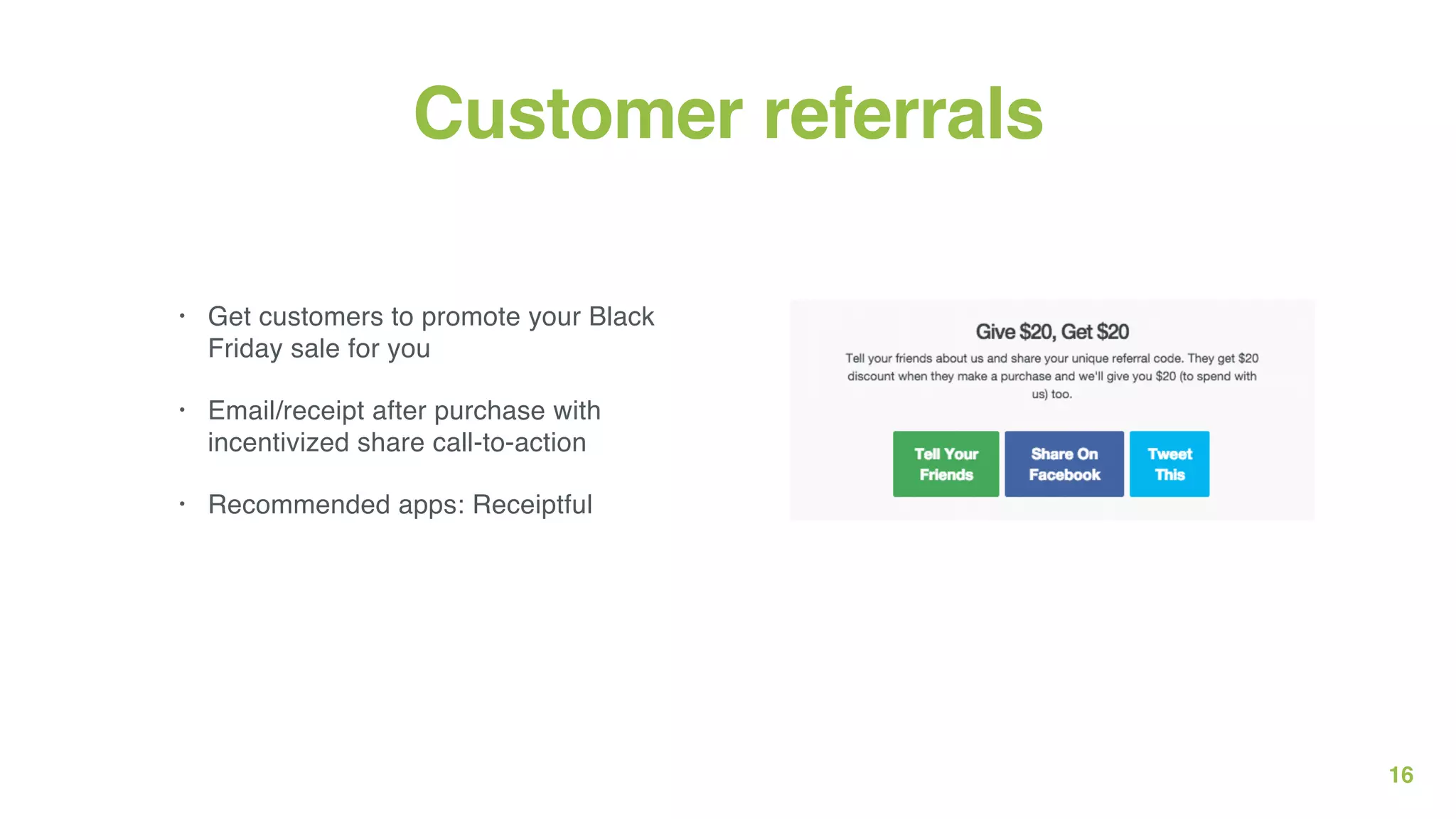 16
Customer referrals
• Get customers to promote your Black
Friday sale for you
• Email/receipt after purchase with
incentivized share call-to-action
• Recommended apps: Receiptful
 