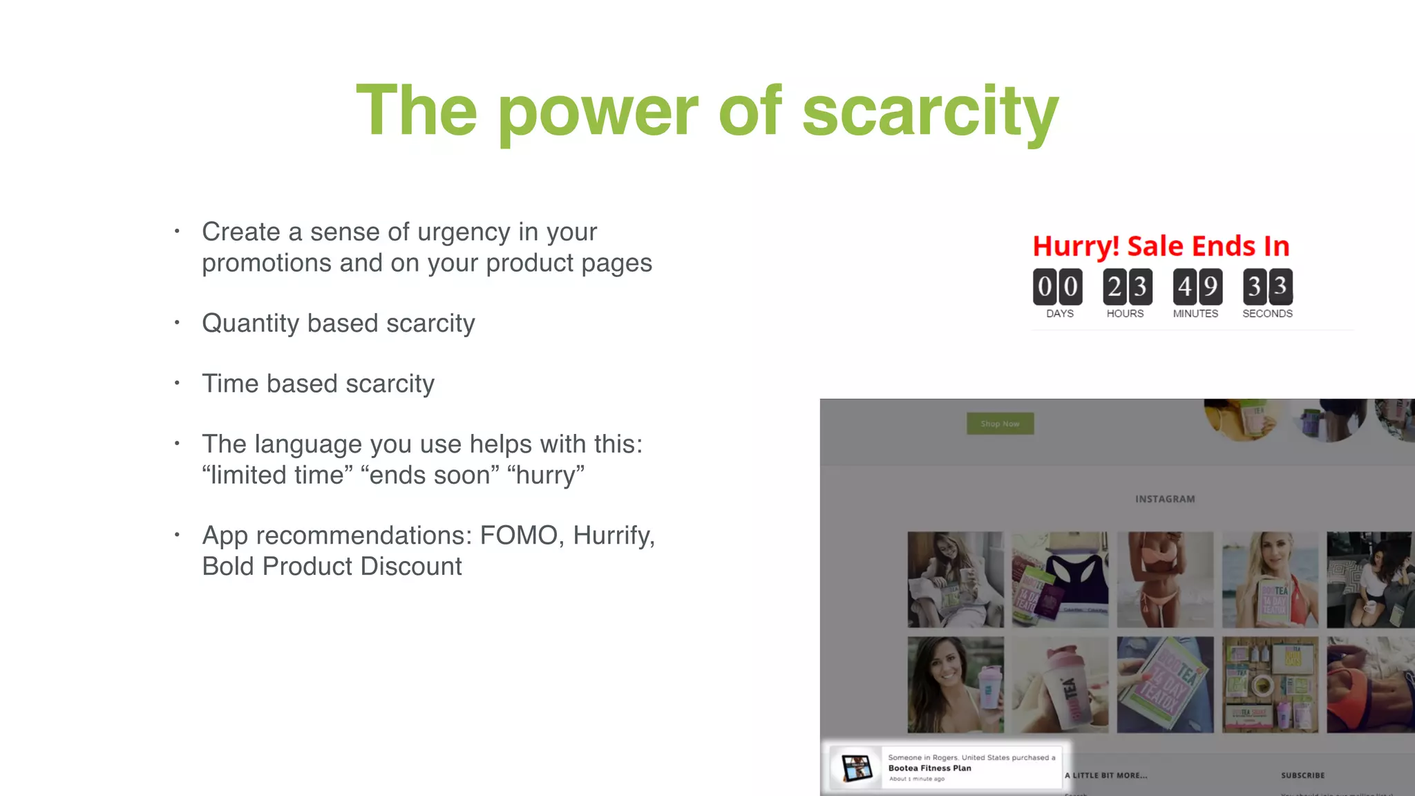 18
The power of scarcity
• Create a sense of urgency in your
promotions and on your product pages
• Quantity based scarcity
• Time based scarcity
• The language you use helps with this:
“limited time” “ends soon” “hurry”
• App recommendations: FOMO, Hurrify,
Bold Product Discount
 