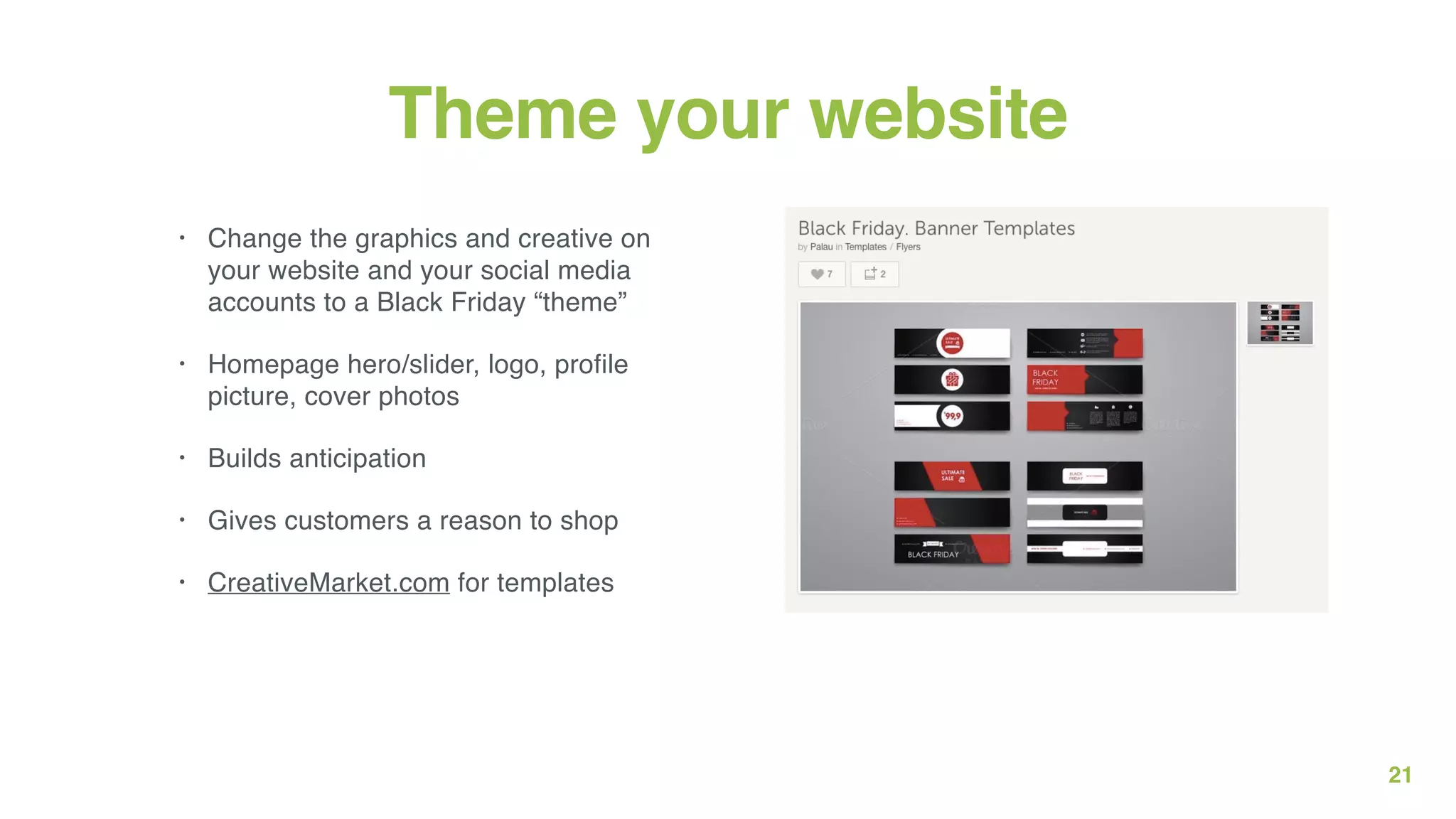 21
Theme your website
• Change the graphics and creative on
your website and your social media
accounts to a Black Friday “theme”
• Homepage hero/slider, logo, profile
picture, cover photos
• Builds anticipation
• Gives customers a reason to shop
• CreativeMarket.com for templates
 