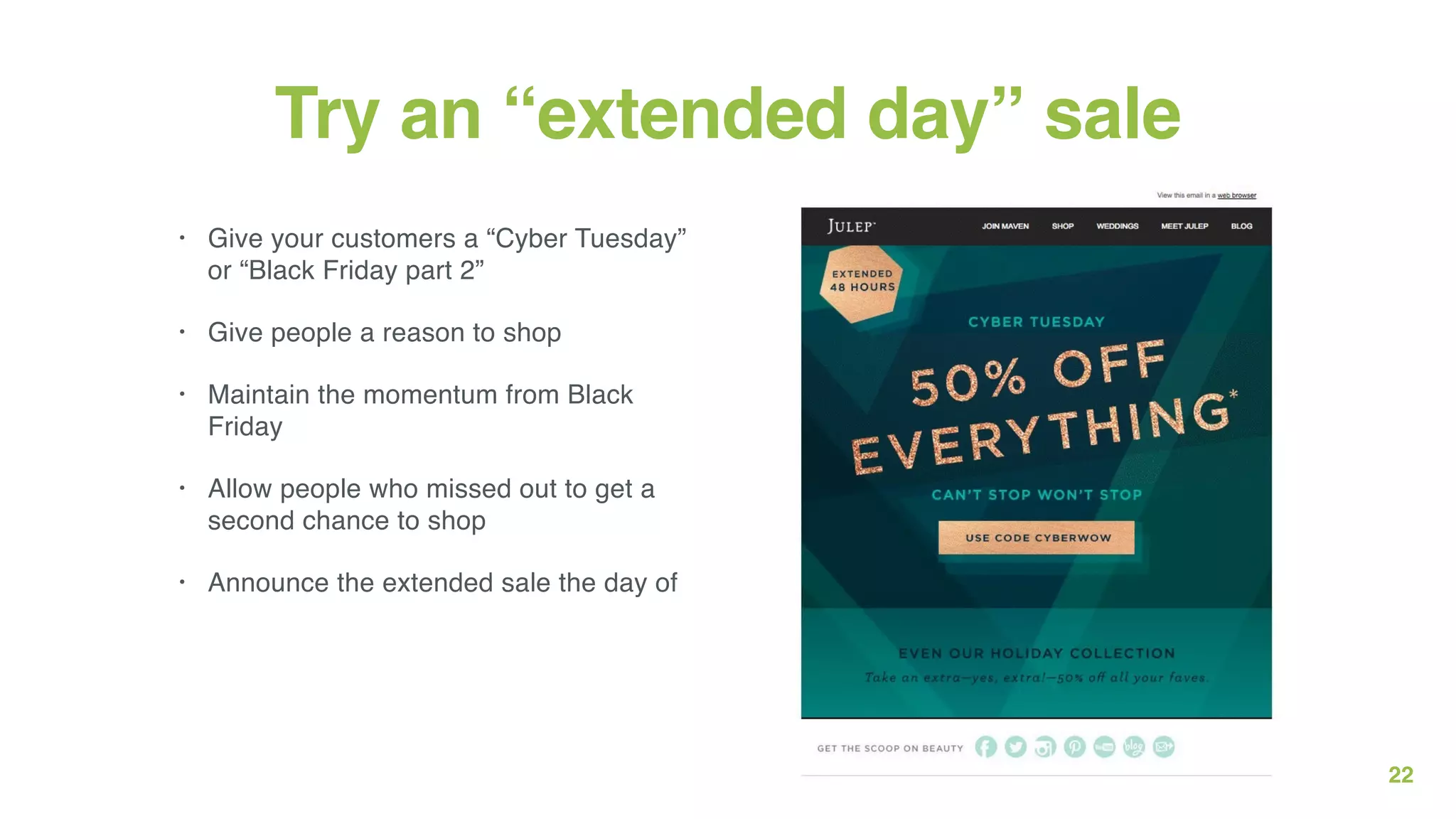22
Try an “extended day” sale
• Give your customers a “Cyber Tuesday”
or “Black Friday part 2”
• Give people a reason to shop
• Maintain the momentum from Black
Friday
• Allow people who missed out to get a
second chance to shop
• Announce the extended sale the day of
 