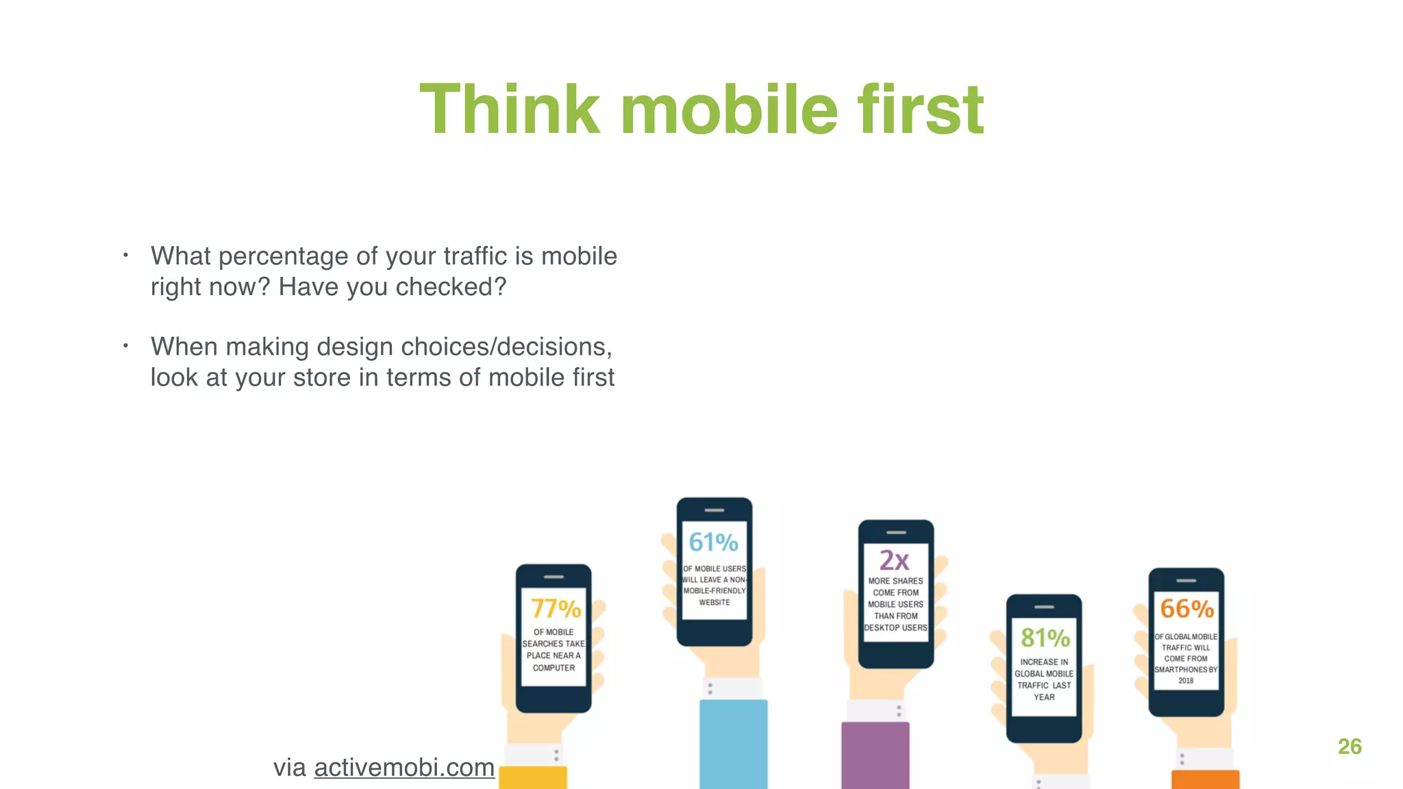 26
Think mobile first
• What percentage of your traffic is mobile
right now? Have you checked?
• When making design choices/decisions,
look at your store in terms of mobile first
via activemobi.com
 