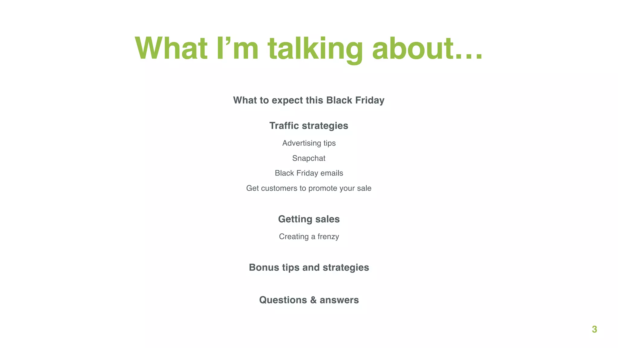 3
What I’m talking about…
What to expect this Black Friday
Traffic strategies
Advertising tips 
Snapchat 
Black Friday emails 
Get customers to promote your sale 
 
Getting sales
Creating a frenzy 
Bonus tips and strategies 
 
Questions & answers
 