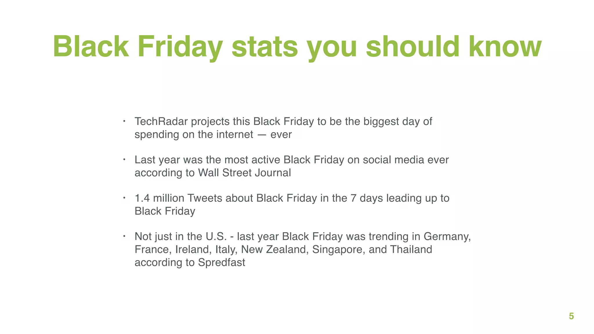 5
Black Friday stats you should know
• TechRadar projects this Black Friday to be the biggest day of
spending on the internet — ever
• Last year was the most active Black Friday on social media ever
according to Wall Street Journal
• 1.4 million Tweets about Black Friday in the 7 days leading up to
Black Friday
• Not just in the U.S. - last year Black Friday was trending in Germany,
France, Ireland, Italy, New Zealand, Singapore, and Thailand
according to Spredfast
 