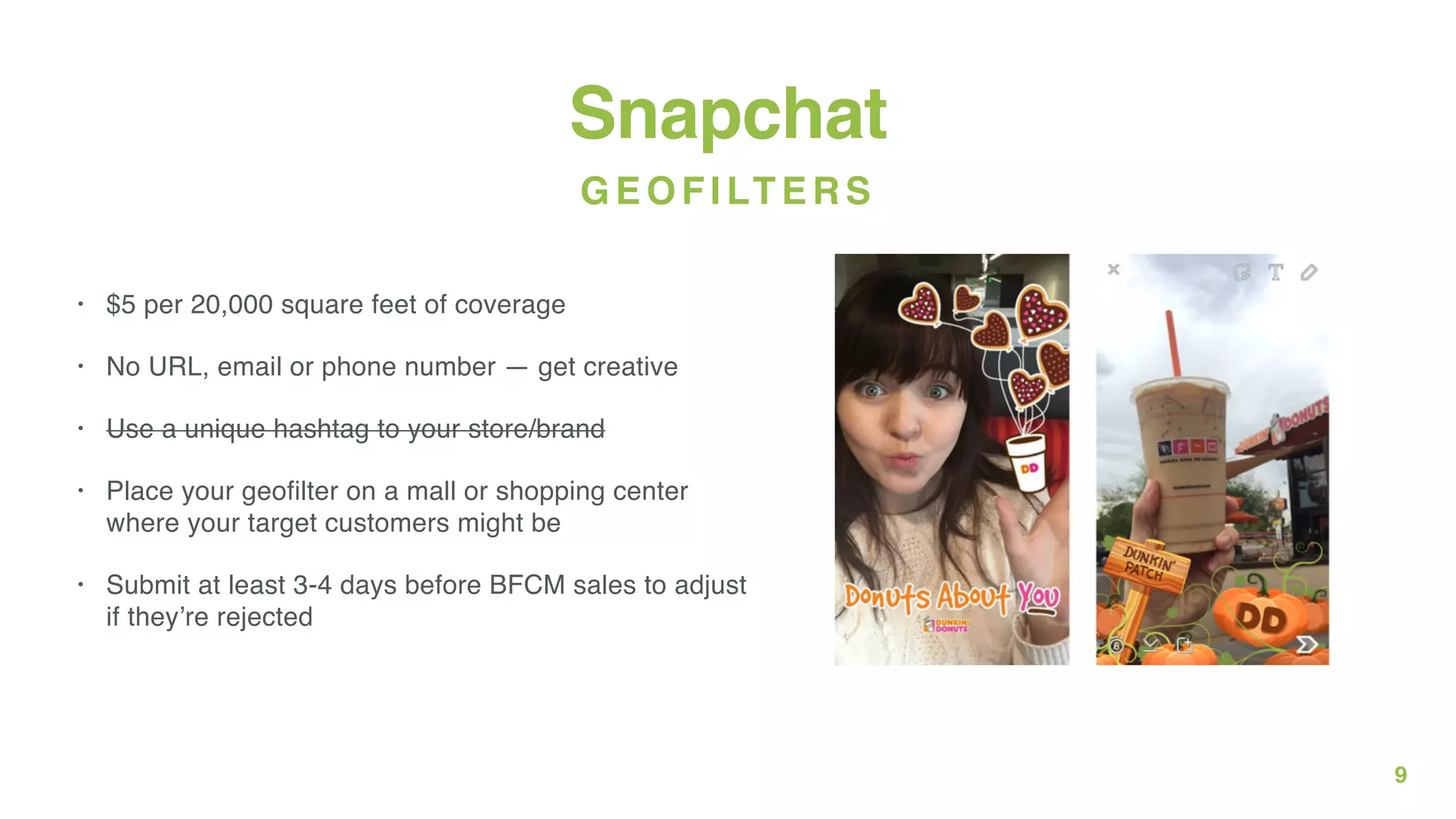 9
Snapchat
• $5 per 20,000 square feet of coverage
• No URL, email or phone number — get creative
• Use a unique hashtag to your store/brand
• Place your geofilter on a mall or shopping center
where your target customers might be
• Submit at least 3-4 days before BFCM sales to adjust
if they’re rejected
GEOFILTERS
 
