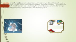  densidad de la información: La cantidad de información está siempre disponible para los que
participan en el mercado del comercio electrónico, ya sea clientes, proveedores y vendedores. De
manera la información siempre está actualizada y los consumidores pueden encontrar la mejor
en cuanto a precios y calidad de una manera rápida, sencilla y eficaz.
 