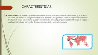 CARACTERISTICAS
 UBICUIDAD: Se refiere a que el comercio electrónico está disponible en todos lados, y al alcance
de todos; se elimina la obligatoria necesidad de tener un lugar físico como lo requería el comercio
tradicional; ahora las compras pueden ser realizadas en cualquier parte desde el trabajo, el hogar, o
cualquier otro lugar por medio de dispositivos móviles u otra tecnología.
 