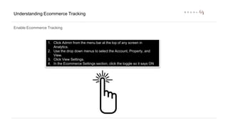 Understanding Ecommerce Tracking 
Enable Ecommerce Tracking 
1. Click Admin from the menu bar at the top of any screen in 
Analytics. 
2. Use the drop down menus to select the Account, Property, and 
View. 
3. Click View Settings. 
4. In the Ecommerce Settings section, click the toggle so it says ON 
 