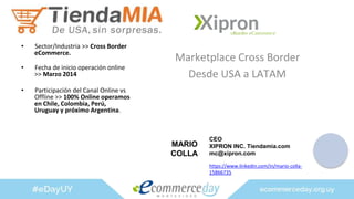 Marketplace Cross Border
Desde USA a LATAM
• Sector/Industria >> Cross Border
eCommerce.
• Fecha de inicio operación online
>> Marzo 2014
• Participación del Canal Online vs
Offline >> 100% Online operamos
en Chile, Colombia, Perú,
Uruguay y próximo Argentina.
MARIO
COLLA
CEO
XIPRON INC. Tiendamia.com
mc@xipron.com
https://www.linkedin.com/in/mario-colla-
15866735
 