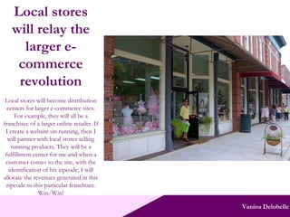 Vanina Delobelle Local stores will relay the larger e-commerce revolution Local stores will become distribution centers for larger e-commerce sites. For example, they will all be a franchisee of a larger online retailer. If I create a website on running, then I will partner with local stores selling running products. They will be a fulfillment center for me and when a customer comes to the site, with the identification of his zipcode, I will allocate the revenues generated in this zipcode to this particular franchisee. Win/Win! 