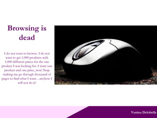 Vanina Delobelle Browsing is dead I do not want to browse. I do not want to get 1,000 products with 1,000 different prices for the one product I was looking for. I want one product and one price, now! Stop making me go through thousand of pages to find what I want…anyhow I will not do it! 