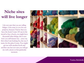 Vanina Delobelle Niche sites will live longer I do not care that you are selling fridges. I do come to you for one purpose, because I know that you have the book I want. If I am in the mood to buy a book, you might have thousand other things, this is not how you will interest me…serve me first what I am looking for, the way I want, for the price I want. You might get me with another book and another one but not sure you will get me with a Jeans at that particular moment. 