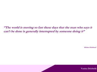 Vanina Delobelle ‘’ The world is moving so fast these days that the man who says it can’t be done is generally interrupted by someone doing it‘’ Helbert Hubbard 