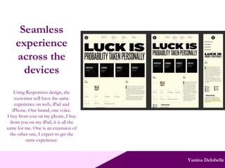 Vanina Delobelle Seamless experience across the devices Using Responsive design, the customer will have the same experience on web, iPad and iPhone. One brand, one voice. I buy from you on my phone, I buy from you on my iPad, it is all the same for me. One is an extension of the other one, I expect to get the same experience. 