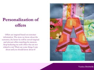 Vanina Delobelle Personalization of offers Offers are targeted based on customer information. The more we know about the customer, the better he will be served targeted and relevant offers matching his interests.  Stop bothering me with offers that are not related to me! There are some things I care about and you should know about it! 