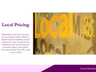 Vanina Delobelle Local Pricing Depending on location, the price for one product will be different. Based on local availability or local interest for a type of product, the localization can vary. Pricing will constantly adjust to the market. I care about where I live. My world is very centric! 