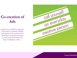 Vanina Delobelle Co-creation of Ads Agencies are and will not longer be at the center. Customers will take some power in the creation of the brand. We can ask the customers to come up with the name, the logo, a campaign, a video… 