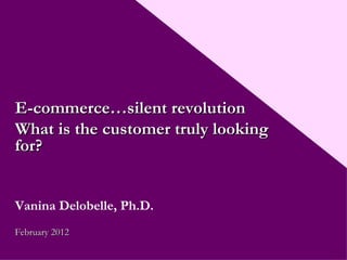 E-commerce…silent revolution What is the customer truly looking for? Vanina Delobelle, Ph.D. February 2012 