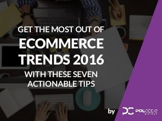 GET THE MOST OUT OF
ECOMMERCE
TRENDS 2016
WITH THESE SEVEN
ACTIONABLE TIPS
by
 