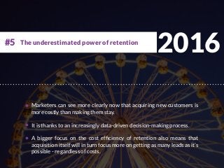 2016
Marketers can see more clearly now that acquiring new customers is
more costly than making them stay.
It is thanks to an increasingly data-driven decision-making process.
A bigger focus on the cost efficiency of retention also means that
acquisition itself will in turn focus more on getting as many leads as it’s
possible - regardless of costs.
The underestimated power of retention#5
 