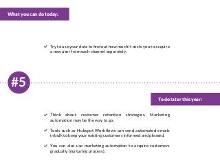#5
What you can do today:
To do later this year:
Try to use your data to find out how much it costs you to acquire
a new user from each channel separately.
Think about customer retention strategies. Marketing
automation may be the way to go.
Tools such as Hubspot Workflows can send automated emails
in bulk to keep your existing customers informed and pleased.
You can also use marketing automation to acquire customers
gradually (nurturing process).
 