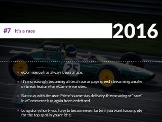 2016
eCommerce has always been a race.
It’sincreasinglybecomingaliteralraceaspagespeed’sbecomingamake
or break feature for eCommerce sites.
But now, with Amazon Prime’s same-day delivery, the meaning of “race”
in eCommerce has again been redefined.
Longstoryshort-youhavetobecomeevenfasterifyouwanttocompete
for the top spot in your niche.
It’s a race#7
 