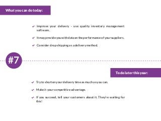 #7
What you can do today:
To do later this year:
Improve your delivery - use quality inventory management
software.
Itmayprovideyouwithdataontheperformanceofyoursuppliers.
Consider drop shipping as a delivery method.
Try to shorten your delivery time as much as you can.
Make it your competitive advantage.
If you succeed, tell your customers about it. They’re waiting for
this!
 