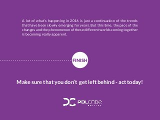 A lot of what’s happening in 2016 is just a continuation of the trends
that have been slowly emerging for years. But this time, the pace of the
changes and the phenomenon of these different worlds coming together
is becoming really apparent.
Make sure that you don’t get left behind - act today!
FINISH
 
