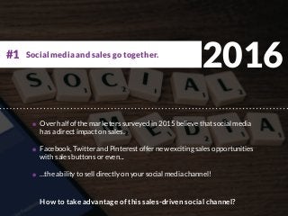 2016
Over half of the marketers surveyed in 2015 believe that social media
has a direct impact on sales.
Facebook, Twitter and Pinterest offer new exciting sales opportunities
with sales buttons or even...
...the ability to sell directly on your social media channel!
How to take advantage of this sales-driven social channel?
Social media and sales go together.#1
 