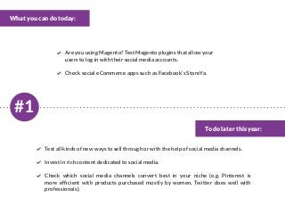 #1
What you can do today:
To do later this year:
Are you using Magento? Test Magento plugins that allow your
users to log in with their social media accounts.
Check social eCommerce apps such as Facebook’s StoreYa.
Test all kinds of new ways to sell through or with the help of social media channels.
Invest in rich content dedicated to social media.
Check which social media channels convert best in your niche (e.g. Pinterest is
more efficient with products purchased mostly by women, Twitter does well with
professionals).
 