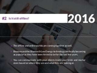 2016
The offline and online worlds are coming together as well.
BeaconsandtheBluetoothLowEnergytechnologyarefinallybecoming
as popular as they have been hinted to be for the last few years.
You can communicate with your clients inside your brick and mortar
store based on where they are and what they are looking at.
Is it still offline?#2
 
