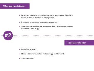#2
What you can do today:
To do later this year:
Learnmoreaboutwhatleadingbeaconmanufacturersoffer(Blue
Sense, Estimote, Kontakt.io among others).
Find out more about proximity technologies.
Visit the website of the Bluetooth standard and learn more about
Bluetooth Low Energy.
Buy a few beacons.
Hire a software house to develop an app for them and…
...test, test, test.
 