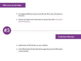 #3
What you can do today:
To do later this year:
Investigate different ways to use AR and VR in your eCommerce
business.
Check out Angel List to find many startups that offer innovative
AR/VR solutions.
Implement an AR solution on your website.
UseA/BtestingtofindoutifproductpagesthatusetheARmodule
convert better.
 