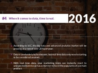 2016
According to IDC, the big data and advanced analytics market will be
growing at a rate of over 20% per year.
Dataisusedwidelybybusinesses,butrealtimedataonlynowisstarting
to be considered an asset.
With real time data, your marketing team can instantly react to
unexpectedeventssuchasashorttermriseinthepopularityofacertain
product.
When it comes to data, time is real.#4
 