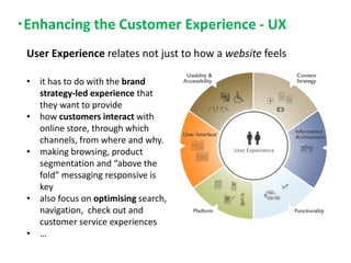 Enhancing the Customer Experience - UX
• it has to do with the brand
strategy-led experience that
they want to provide
• how customers interact with
online store, through which
channels, from where and why.
• making browsing, product
segmentation and “above the
fold” messaging responsive is
key
• also focus on optimising search,
navigation, check out and
customer service experiences
• …
User Experience relates not just to how a website feels
 