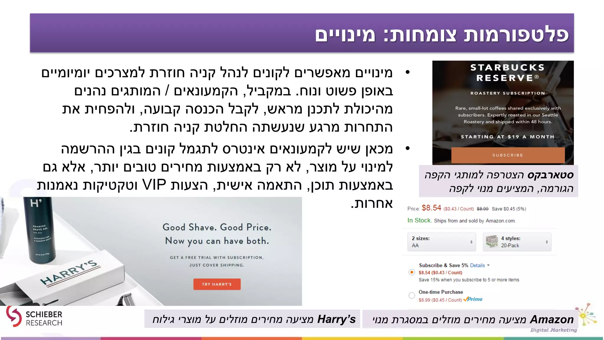 ‫צומחות‬ ‫פלטפורמות‬:‫מינויים‬
•‫יומיומיים‬ ‫למצרכים‬ ‫חוזרת‬ ‫קניה‬ ‫לנהל‬ ‫לקונים‬ ‫מאפשרים‬ ‫מינויים‬
‫ונוח‬ ‫פשוט‬ ‫באופן‬.‫במקביל‬,‫הקמעונאים‬/‫נהנים‬ ‫המותגים‬
‫מראש‬ ‫לתכנן‬ ‫מהיכולת‬,‫קבועה‬ ‫הכנסה‬ ‫לקבל‬,‫את‬ ‫ולהפחית‬
‫חוזרת‬ ‫קניה‬ ‫החלטת‬ ‫שנעשתה‬ ‫מרגע‬ ‫התחרות‬.
•‫ההרשמה‬ ‫בגין‬ ‫קונים‬ ‫לתגמל‬ ‫אינטרס‬ ‫לקמעונאים‬ ‫שיש‬ ‫מכאן‬
‫מוצר‬ ‫על‬ ‫למינוי‬,‫יותר‬ ‫טובים‬ ‫מחירים‬ ‫באמצעות‬ ‫רק‬ ‫לא‬,‫גם‬ ‫אלא‬
‫תוכן‬ ‫באמצעות‬,‫אישית‬ ‫התאמה‬,‫הצעות‬VIP‫נאמנות‬ ‫וטקטיקות‬
‫אחרות‬.
‫סטארבקס‬‫הקפה‬ ‫למותגי‬ ‫הצטרפה‬
‫הגורמה‬,‫לקפה‬ ‫מנוי‬ ‫המציעים‬
Amazon‫מנוי‬ ‫במסגרת‬ ‫מוזלים‬ ‫מחירים‬ ‫מציעה‬Harry’s‫גילוח‬ ‫מוצרי‬ ‫על‬ ‫מוזלים‬ ‫מחירים‬ ‫מציעה‬
 