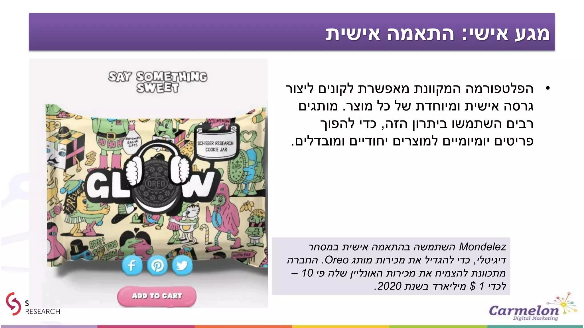 ‫אישי‬ ‫מגע‬:‫אישית‬ ‫התאמה‬
•‫ליצור‬ ‫לקונים‬ ‫מאפשרת‬ ‫המקוונת‬ ‫הפלטפורמה‬
‫מוצר‬ ‫כל‬ ‫של‬ ‫ומיוחדת‬ ‫אישית‬ ‫גרסה‬.‫מותגים‬
‫הזה‬ ‫ביתרון‬ ‫השתמשו‬ ‫רבים‬,‫להפוך‬ ‫כדי‬
‫למוצרים‬ ‫יומיומיים‬ ‫פריטים‬‫יחודיים‬‫ומובדלים‬.
Mondelez‫במסחר‬ ‫אישית‬ ‫בהתאמה‬ ‫השתמשה‬
‫דיגיטלי‬,‫מותג‬ ‫מכירות‬ ‫את‬ ‫להגדיל‬ ‫כדי‬Oreo.‫החברה‬
‫פי‬ ‫שלה‬ ‫האונליין‬ ‫מכירות‬ ‫את‬ ‫להצמיח‬ ‫מתכוונת‬10–
‫לכדי‬1$‫בשנת‬ ‫מיליארד‬2020.
 