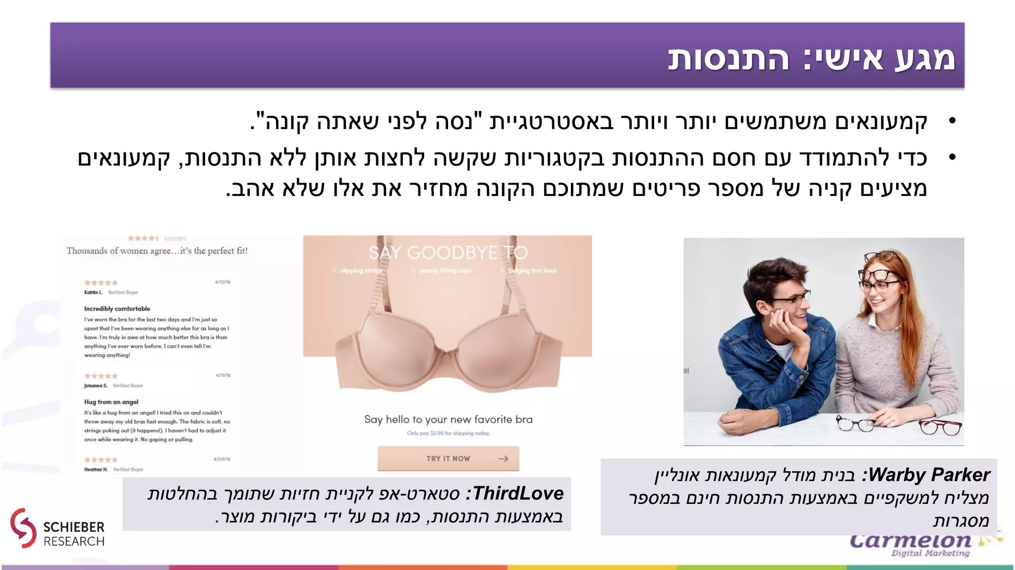 ‫אישי‬ ‫מגע‬:‫התנסות‬
•‫באסטרטגיית‬ ‫ויותר‬ ‫יותר‬ ‫משתמשים‬ ‫קמעונאים‬"‫קונה‬ ‫שאתה‬ ‫לפני‬ ‫נסה‬."
•‫התנסות‬ ‫ללא‬ ‫אותן‬ ‫לחצות‬ ‫שקשה‬ ‫בקטגוריות‬ ‫ההתנסות‬ ‫חסם‬ ‫עם‬ ‫להתמודד‬ ‫כדי‬,‫קמעונאים‬
‫אהב‬ ‫שלא‬ ‫אלו‬ ‫את‬ ‫מחזיר‬ ‫הקונה‬ ‫שמתוכם‬ ‫פריטים‬ ‫מספר‬ ‫של‬ ‫קניה‬ ‫מציעים‬.
Warby Parker:‫אונליין‬ ‫קמעונאות‬ ‫מודל‬ ‫בנית‬
‫במספר‬ ‫חינם‬ ‫התנסות‬ ‫באמצעות‬ ‫למשקפיים‬ ‫מצליח‬
‫מסגרות‬
ThirdLove:‫סטארט‬-‫בהחלטות‬ ‫שתומך‬ ‫חזיות‬ ‫לקניית‬ ‫אפ‬
‫התנסות‬ ‫באמצעות‬,‫מוצר‬ ‫ביקורות‬ ‫ידי‬ ‫על‬ ‫גם‬ ‫כמו‬.
 