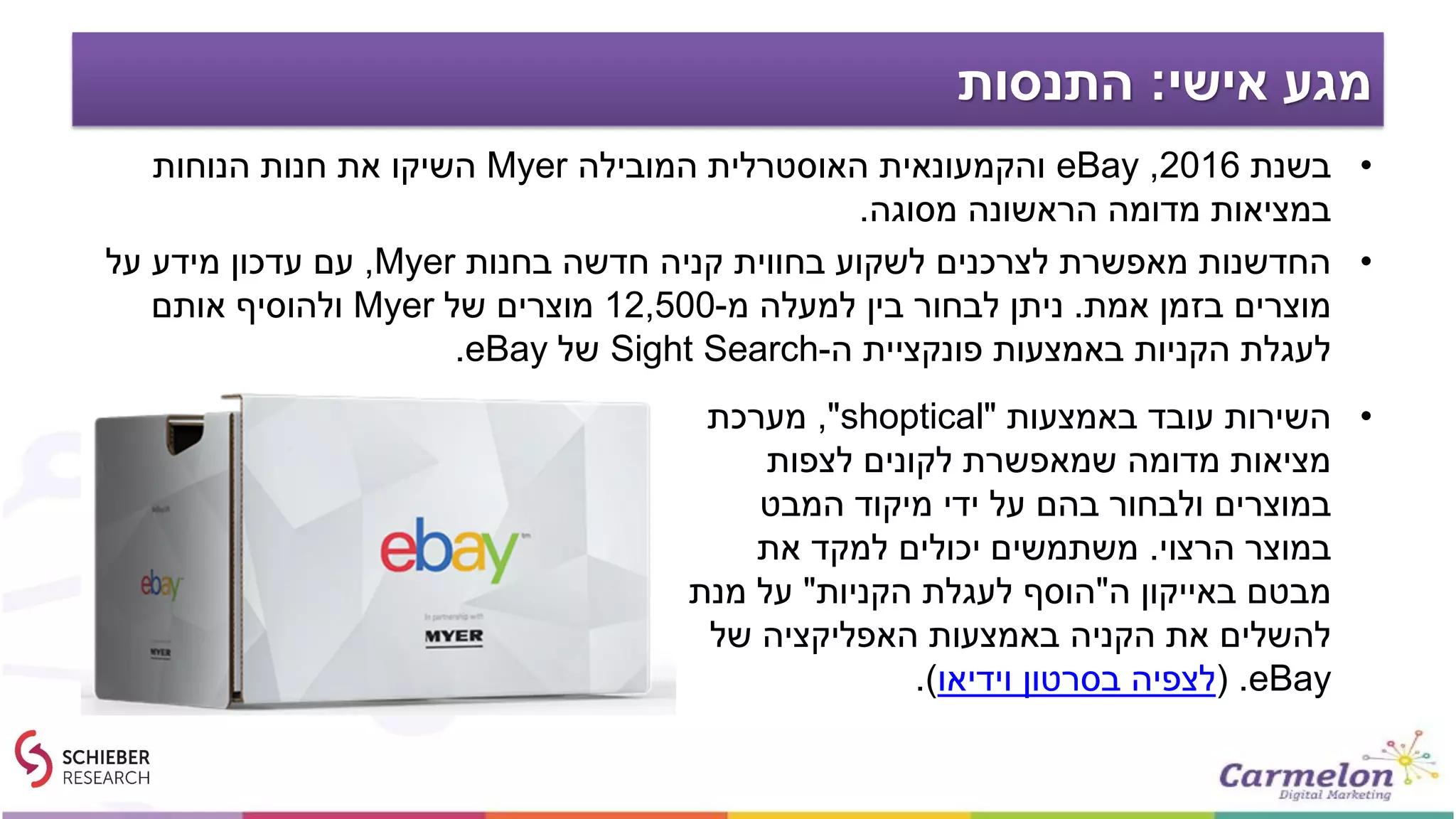 ‫אישי‬ ‫מגע‬:‫התנסות‬
•‫בשנת‬2016,eBay‫המובילה‬ ‫האוסטרלית‬ ‫והקמעונאית‬Myer‫הנוחות‬ ‫חנות‬ ‫את‬ ‫השיקו‬
‫מסוגה‬ ‫הראשונה‬ ‫מדומה‬ ‫במציאות‬.
•‫בחנות‬ ‫חדשה‬ ‫קניה‬ ‫בחווית‬ ‫לשקוע‬ ‫לצרכנים‬ ‫מאפשרת‬ ‫החדשנות‬Myer,‫על‬ ‫מידע‬ ‫עדכון‬ ‫עם‬
‫אמת‬ ‫בזמן‬ ‫מוצרים‬.‫מ‬ ‫למעלה‬ ‫בין‬ ‫לבחור‬ ‫ניתן‬-12,500‫של‬ ‫מוצרים‬Myer‫אותם‬ ‫ולהוסיף‬
‫ה‬ ‫פונקציית‬ ‫באמצעות‬ ‫הקניות‬ ‫לעגלת‬-Sight Search‫של‬eBay.
•‫באמצעות‬ ‫עובד‬ ‫השירות‬"shoptical",‫מערכת‬
‫לצפות‬ ‫לקונים‬ ‫שמאפשרת‬ ‫מדומה‬ ‫מציאות‬
‫המבט‬ ‫מיקוד‬ ‫ידי‬ ‫על‬ ‫בהם‬ ‫ולבחור‬ ‫במוצרים‬
‫הרצוי‬ ‫במוצר‬.‫את‬ ‫למקד‬ ‫יכולים‬ ‫משתמשים‬
‫ה‬ ‫באייקון‬ ‫מבטם‬"‫הקניות‬ ‫לעגלת‬ ‫הוסף‬"‫מנת‬ ‫על‬
‫של‬ ‫האפליקציה‬ ‫באמצעות‬ ‫הקניה‬ ‫את‬ ‫להשלים‬
eBay( .‫וידיאו‬ ‫בסרטון‬ ‫לצפיה‬.)
 