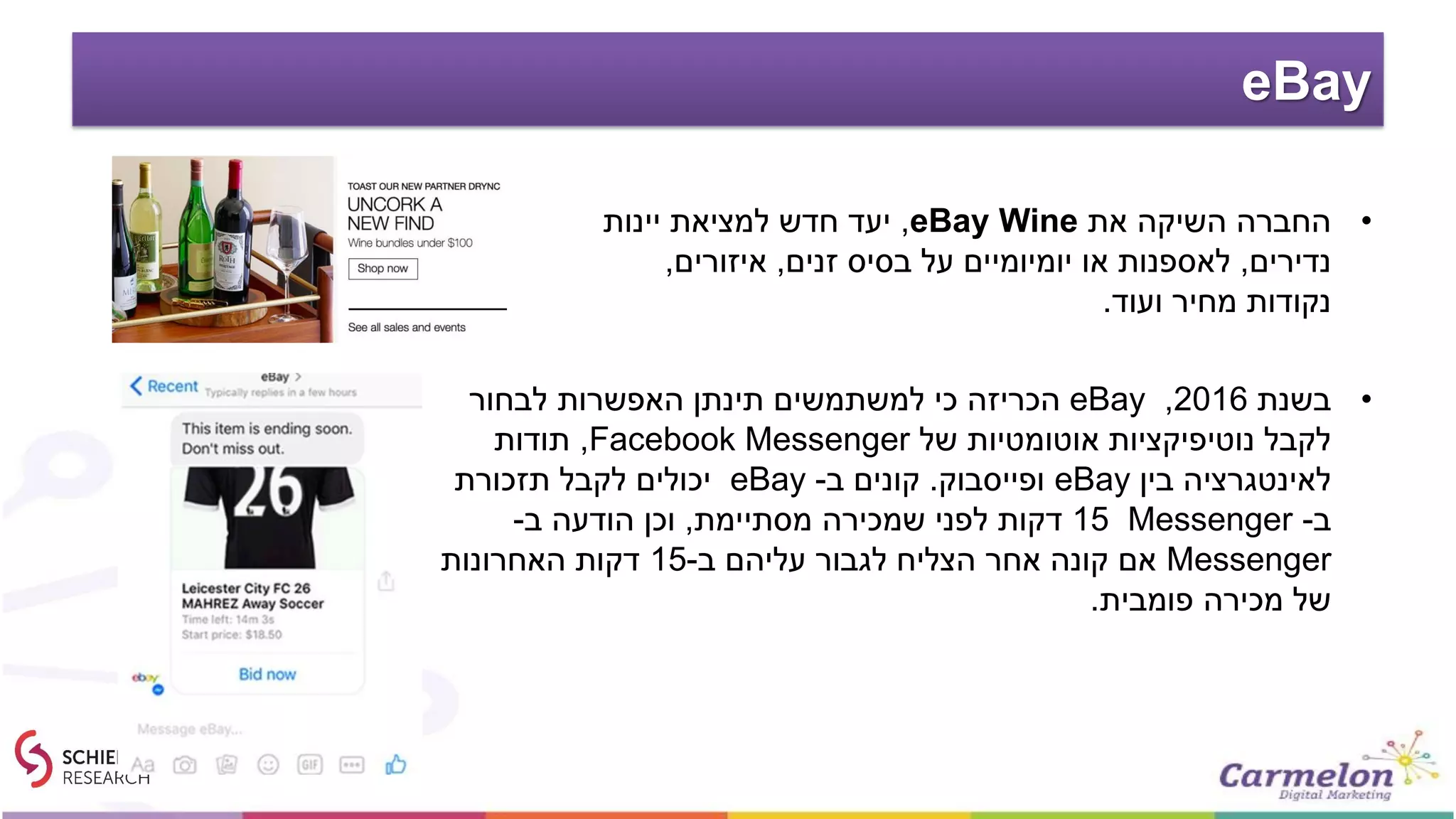 eBay
•‫בשנת‬2016,eBay‫לבחור‬ ‫האפשרות‬ ‫תינתן‬ ‫למשתמשים‬ ‫כי‬ ‫הכריזה‬
‫של‬ ‫אוטומטיות‬ ‫נוטיפיקציות‬ ‫לקבל‬Facebook Messenger,‫תודות‬
‫בין‬ ‫לאינטגרציה‬eBay‫ופייסבוק‬.‫ב‬ ‫קונים‬-eBay‫תזכורת‬ ‫לקבל‬ ‫יכולים‬
‫ב‬-Messenger15‫מסתיימת‬ ‫שמכירה‬ ‫לפני‬ ‫דקות‬,‫ב‬ ‫הודעה‬ ‫וכן‬-
Messenger‫ב‬ ‫עליהם‬ ‫לגבור‬ ‫הצליח‬ ‫אחר‬ ‫קונה‬ ‫אם‬-15‫האחרונות‬ ‫דקות‬
‫פומבית‬ ‫מכירה‬ ‫של‬.
•‫את‬ ‫השיקה‬ ‫החברה‬eBay Wine,‫יינות‬ ‫למציאת‬ ‫חדש‬ ‫יעד‬
‫נדירים‬,‫זנים‬ ‫בסיס‬ ‫על‬ ‫יומיומיים‬ ‫או‬ ‫לאספנות‬,‫איזורים‬,
‫ועוד‬ ‫מחיר‬ ‫נקודות‬.
 