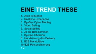 EINE TREND THESE
1.  Alles ist Mobile
2.  Realtime Experience
3.  ByeBye Cyber Montag
4.  Video Selling
5.  Social Selling
6.  Ja die Bots kommen
7.  ByeBye Checkout
8.  Hub-Isierung des Delivery
9.  B2B Marktplätze
10. B2B Personalisierung
+ 2
 