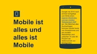 Google hat 2016 noch
einmal nachgelegt
und führte einen
eigenen Mobilindex
und den mobilen
Webstandard AMP
ein. Die Mehrheit aller
Suchanfragen
kommen bereits heute
von Smartphones und
bei sozialen
Netzwerken sind
zwischen 70 oder 80
Prozent der
Seitenaufrufe von
Mobilgeräten
Mobile ist
alles und
alles ist
Mobile
 