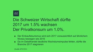 Die Schweizer Wirtschaft dürfte
2017 um 1.5% wachsen
Der Privatkonsum um 1.0%.
∎  Der Einkaufstourismus wird sich 2017 voraussichtlich auf ähnlichem
Niveau bewegen wie 2016
∎  Da im Detailhandel deutliche Wachstumsimpulse fehlen, dürfte die
Branche 2017 stagnieren
(Quelle GFK/VSV)
 