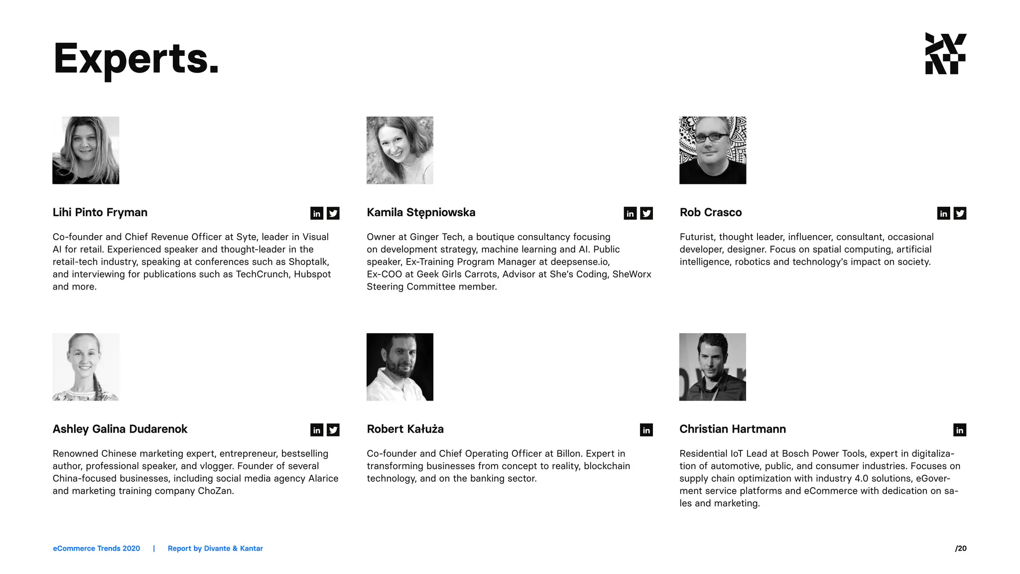 eCommerce Trends 2020	 |	 Report by Divante & Kantar /20
Co-founder and Chief Revenue Officer at Syte, leader in Visual
AI for retail. Experienced speaker and thought-leader in the
retail-tech industry, speaking at conferences such as Shoptalk,
and interviewing for publications such as TechCrunch, Hubspot
and more.
Owner at Ginger Tech, a boutique consultancy focusing
on development strategy, machine learning and AI. Public
speaker, Ex-Training Program Manager at deepsense.io,
Ex-COO at Geek Girls Carrots, Advisor at She’s Coding, SheWorx
Steering Committee member.
Futurist, thought leader, influencer, consultant, occasional
developer, designer. Focus on spatial computing, artificial
intelligence, robotics and technology’s impact on society.
Renowned Chinese marketing expert, entrepreneur, bestselling
author, professional speaker, and vlogger. Founder of several
China-focused businesses, including social media agency Alarice
and marketing training company ChoZan.
Co-founder and Chief Operating Officer at Billon. Expert in
transforming businesses from concept to reality, blockchain
technology, and on the banking sector.
Residential IoT Lead at Bosch Power Tools, expert in digitaliza-
tion of automotive, public, and consumer industries. Focuses on
supply chain optimization with industry 4.0 solutions, eGover-
ment service platforms and eCommerce with dedication on sa-
les and marketing.
Lihi Pinto Fryman Kamila Stępniowska Rob Crasco
Ashley Galina Dudarenok Robert Kałuża Christian Hartmann
Experts.
 