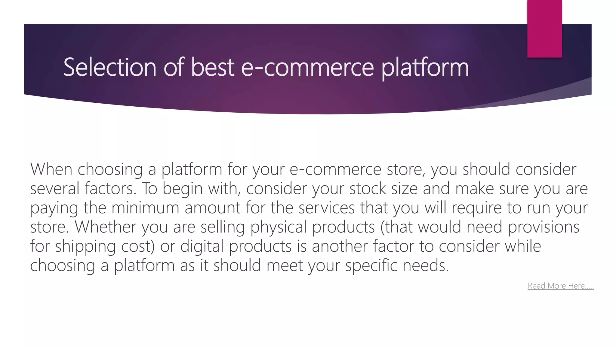 Selection of best e-commerce platform
When choosing a platform for your e-commerce store, you should consider
several factors. To begin with, consider your stock size and make sure you are
paying the minimum amount for the services that you will require to run your
store. Whether you are selling physical products (that would need provisions
for shipping cost) or digital products is another factor to consider while
choosing a platform as it should meet your specific needs.
Read More Here…..
 