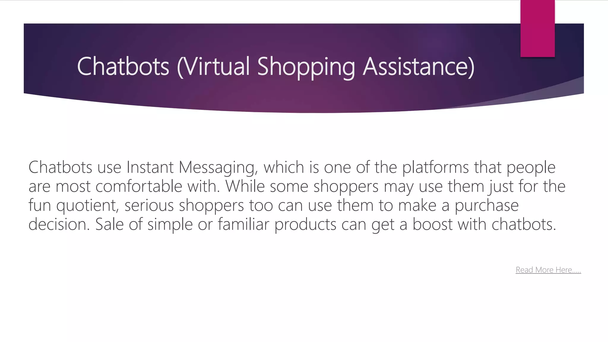 Chatbots (Virtual Shopping Assistance)
Chatbots use Instant Messaging, which is one of the platforms that people
are most comfortable with. While some shoppers may use them just for the
fun quotient, serious shoppers too can use them to make a purchase
decision. Sale of simple or familiar products can get a boost with chatbots.
Read More Here…..
 