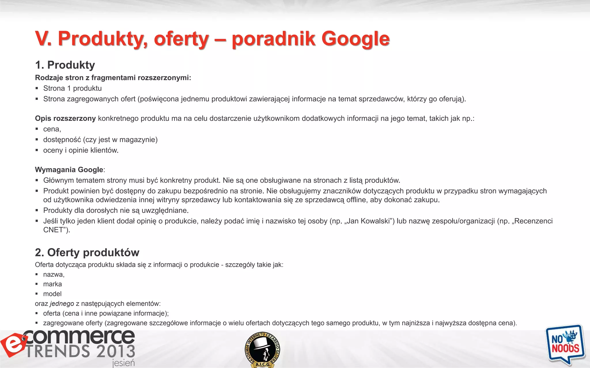 V. Produkty, oferty – poradnik Google
1. Produkty
Rodzaje stron z fragmentami rozszerzonymi:
 Strona 1 produktu
 Strona zagregowanych ofert (poświęcona jednemu produktowi zawierającej informacje na temat sprzedawców, którzy go oferują).
Opis rozszerzony konkretnego produktu ma na celu dostarczenie użytkownikom dodatkowych informacji na jego temat, takich jak np.:
 cena,
 dostępność (czy jest w magazynie)
 oceny i opinie klientów.
Wymagania Google:
 Głównym tematem strony musi być konkretny produkt. Nie są one obsługiwane na stronach z listą produktów.
 Produkt powinien być dostępny do zakupu bezpośrednio na stronie. Nie obsługujemy znaczników dotyczących produktu w przypadku stron wymagających
od użytkownika odwiedzenia innej witryny sprzedawcy lub kontaktowania się ze sprzedawcą offline, aby dokonać zakupu.
 Produkty dla dorosłych nie są uwzględniane.
 Jeśli tylko jeden klient dodał opinię o produkcie, należy podać imię i nazwisko tej osoby (np. „Jan Kowalski”) lub nazwę zespołu/organizacji (np. „Recenzenci
CNET”).
2. Oferty produktów
Oferta dotycząca produktu składa się z informacji o produkcie - szczegóły takie jak:
 nazwa,
 marka
 model
oraz jednego z następujących elementów:
 oferta (cena i inne powiązane informacje);
 zagregowane oferty (zagregowane szczegółowe informacje o wielu ofertach dotyczących tego samego produktu, w tym najniższa i najwyższa dostępna cena).
 